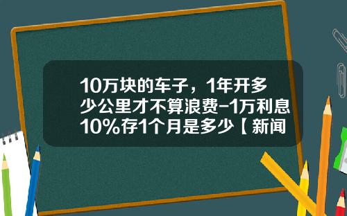 10万块的车子，1年开多少公里才不算浪费-1万利息10%存1个月是多少【新闻】.