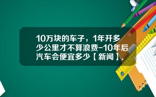 10万块的车子，1年开多少公里才不算浪费-10年后汽车会便宜多少【新闻】.