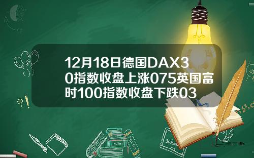 12月18日德国DAX30指数收盘上涨075英国富时100指数收盘下跌03