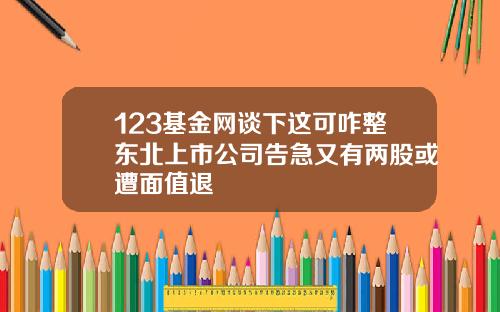 123基金网谈下这可咋整东北上市公司告急又有两股或遭面值退