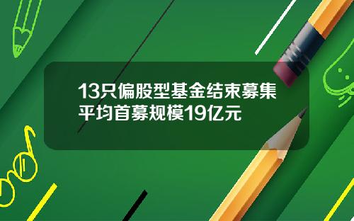 13只偏股型基金结束募集平均首募规模19亿元