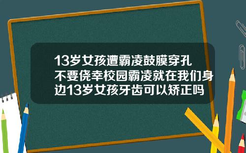 13岁女孩遭霸凌鼓膜穿孔不要侥幸校园霸凌就在我们身边13岁女孩牙齿可以矫正吗
