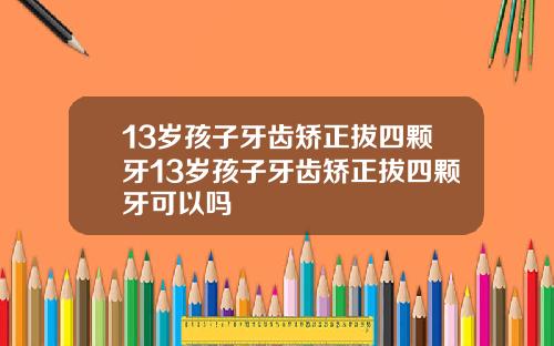 13岁孩子牙齿矫正拔四颗牙13岁孩子牙齿矫正拔四颗牙可以吗