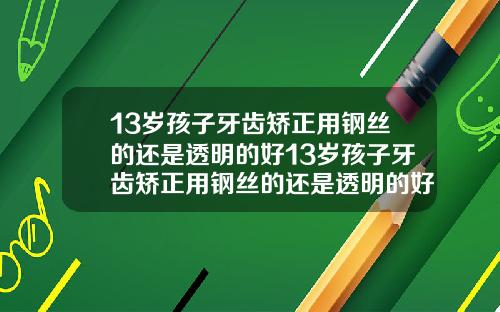13岁孩子牙齿矫正用钢丝的还是透明的好13岁孩子牙齿矫正用钢丝的还是透明的好呢
