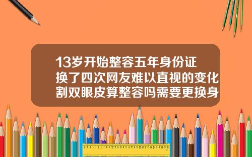 13岁开始整容五年身份证换了四次网友难以直视的变化割双眼皮算整容吗需要更换身份证吗