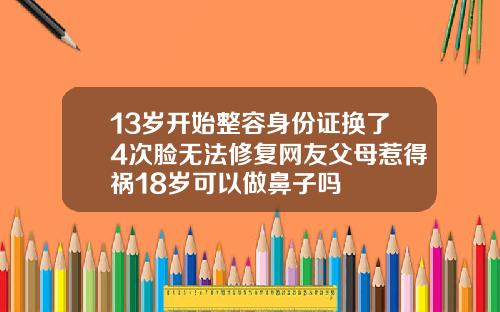 13岁开始整容身份证换了4次脸无法修复网友父母惹得祸18岁可以做鼻子吗