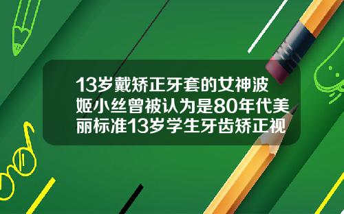 13岁戴矫正牙套的女神波姬小丝曾被认为是80年代美丽标准13岁学生牙齿矫正视频