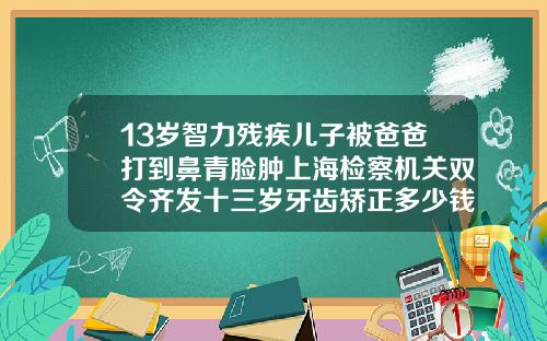 13岁智力残疾儿子被爸爸打到鼻青脸肿上海检察机关双令齐发十三岁牙齿矫正多少钱啊