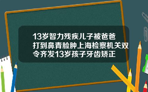 13岁智力残疾儿子被爸爸打到鼻青脸肿上海检察机关双令齐发13岁孩子牙齿矫正