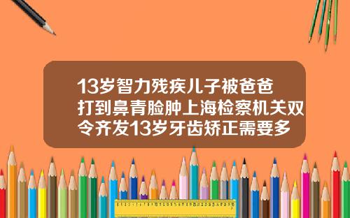 13岁智力残疾儿子被爸爸打到鼻青脸肿上海检察机关双令齐发13岁牙齿矫正需要多少钱费用