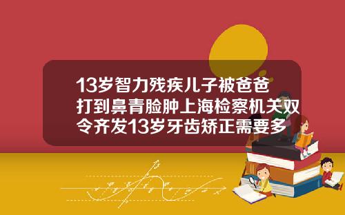 13岁智力残疾儿子被爸爸打到鼻青脸肿上海检察机关双令齐发13岁牙齿矫正需要多少钱