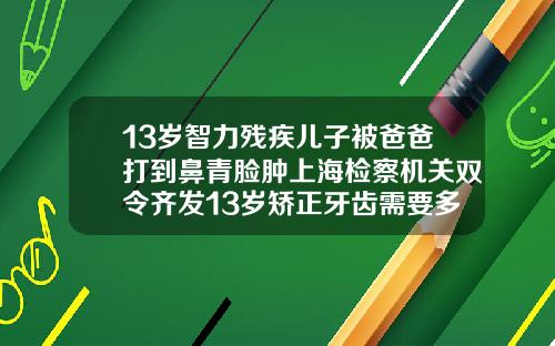 13岁智力残疾儿子被爸爸打到鼻青脸肿上海检察机关双令齐发13岁矫正牙齿需要多少钱