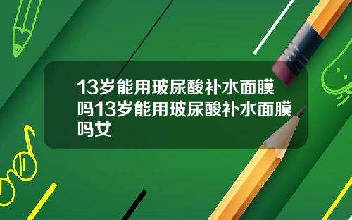 13岁能用玻尿酸补水面膜吗13岁能用玻尿酸补水面膜吗女
