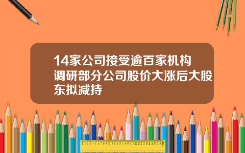 14家公司接受逾百家机构调研部分公司股价大涨后大股东拟减持