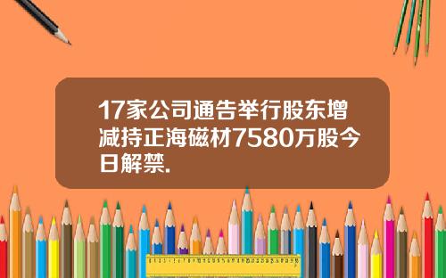 17家公司通告举行股东增减持正海磁材7580万股今日解禁.