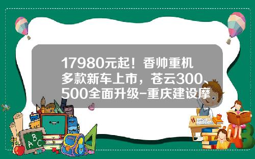 17980元起！香帅重机多款新车上市，苍云300、500全面升级-重庆建设摩托车股份有限公司【新闻】