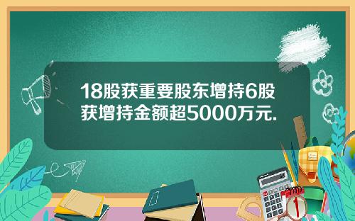 18股获重要股东增持6股获增持金额超5000万元.
