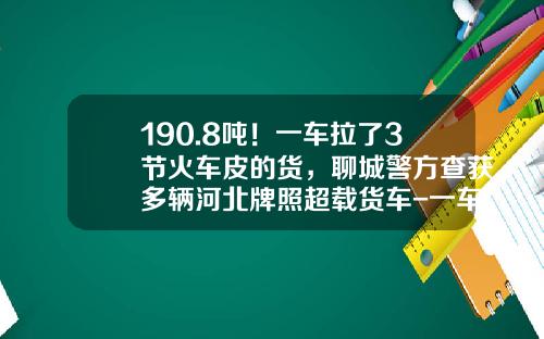 190.8吨！一车拉了3节火车皮的货，聊城警方查获多辆河北牌照超载货车-一车皮多少吨【新闻】