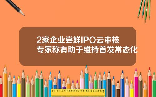 2家企业尝鲜IPO云审核专家称有助于维持首发常态化
