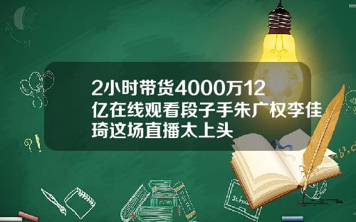 2小时带货4000万12亿在线观看段子手朱广权李佳琦这场直播太上头