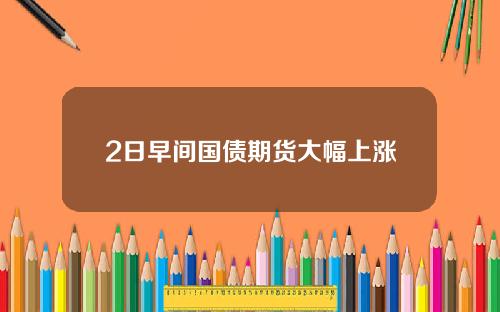 2日早间国债期货大幅上涨