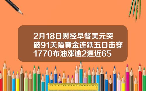 2月18日财经早餐美元突破91关隘黄金连跌五日击穿1770布油涨逾2逼近65美元