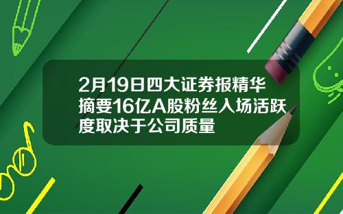2月19日四大证券报精华摘要16亿A股粉丝入场活跃度取决于公司质量