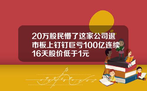 20万股民懵了这家公司退市板上钉钉巨亏100亿连续16天股价低于1元