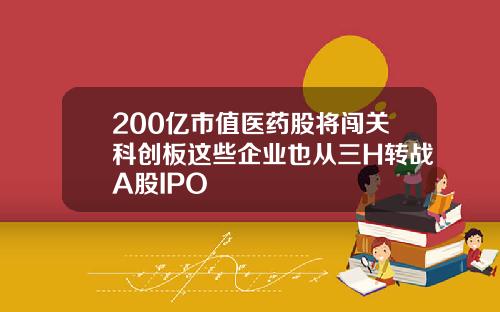200亿市值医药股将闯关科创板这些企业也从三H转战A股IPO