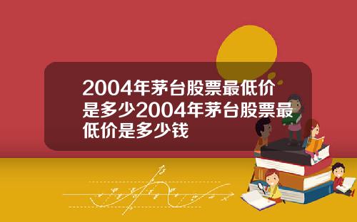 2004年茅台股票最低价是多少2004年茅台股票最低价是多少钱
