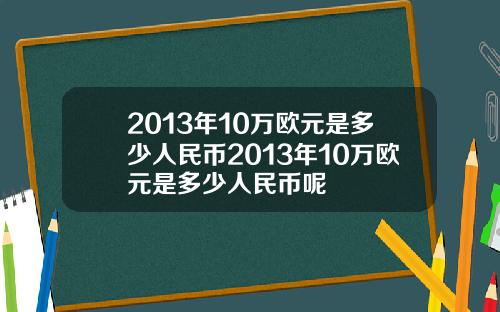 2013年10万欧元是多少人民币2013年10万欧元是多少人民币呢