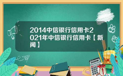 2014中信银行信用卡2021年中信银行信用卡【新闻】