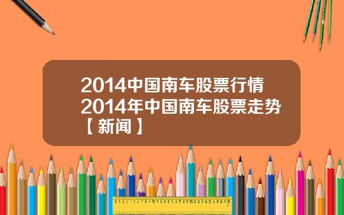 2014中国南车股票行情2014年中国南车股票走势【新闻】