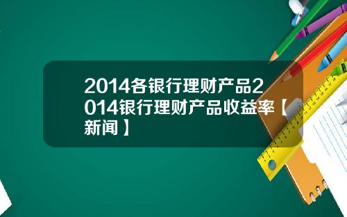 2014各银行理财产品2014银行理财产品收益率【新闻】