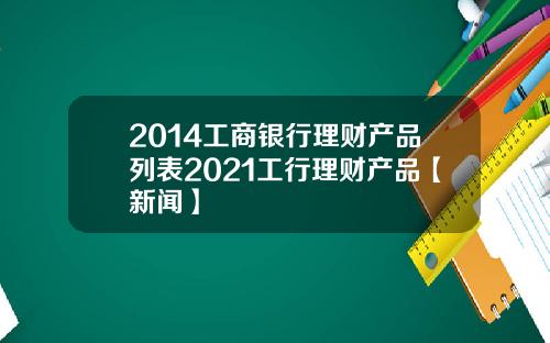 2014工商银行理财产品列表2021工行理财产品【新闻】
