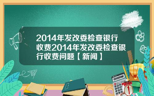 2014年发改委检查银行收费2014年发改委检查银行收费问题【新闻】