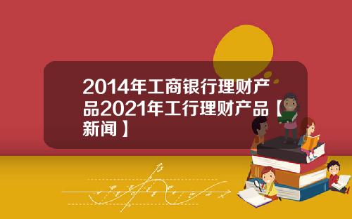 2014年工商银行理财产品2021年工行理财产品【新闻】