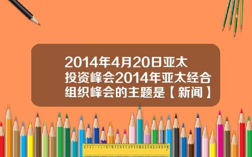2014年4月20日亚太投资峰会2014年亚太经合组织峰会的主题是【新闻】