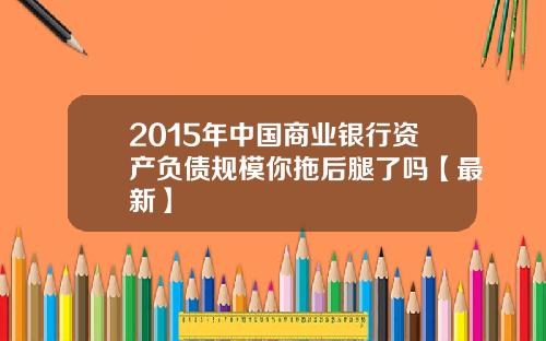 2015年中国商业银行资产负债规模你拖后腿了吗【最新】