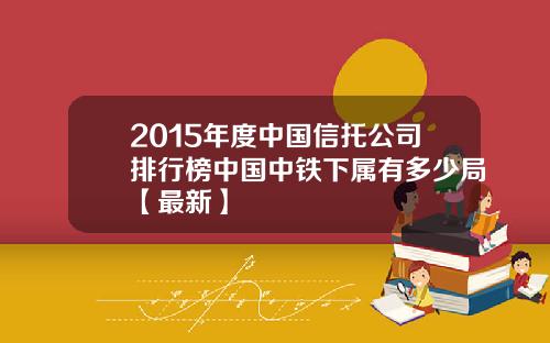 2015年度中国信托公司排行榜中国中铁下属有多少局【最新】