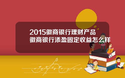 2015徽商银行理财产品徽商银行添盈固定收益怎么样