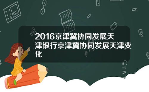 2016京津冀协同发展天津银行京津冀协同发展天津变化