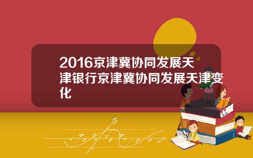 2016京津冀协同发展天津银行京津冀协同发展天津变化