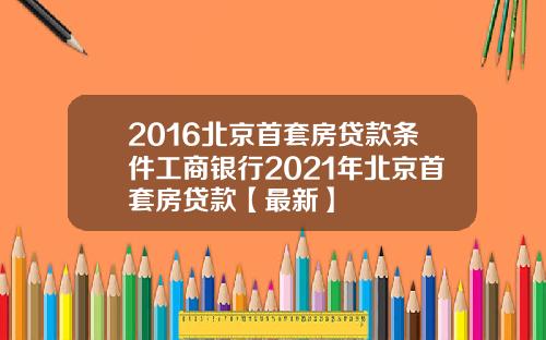 2016北京首套房贷款条件工商银行2021年北京首套房贷款【最新】