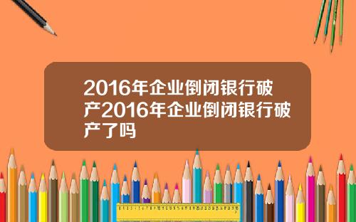 2016年企业倒闭银行破产2016年企业倒闭银行破产了吗