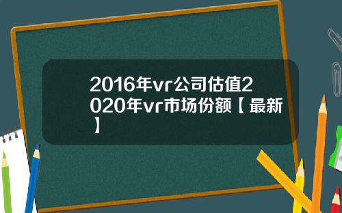 2016年vr公司估值2020年vr市场份额【最新】