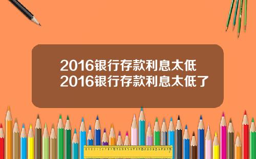 2016银行存款利息太低2016银行存款利息太低了
