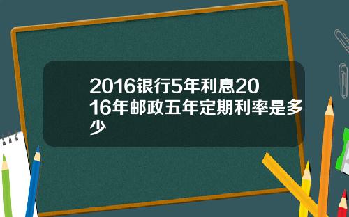 2016银行5年利息2016年邮政五年定期利率是多少