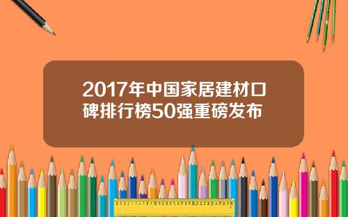 2017年中国家居建材口碑排行榜50强重磅发布