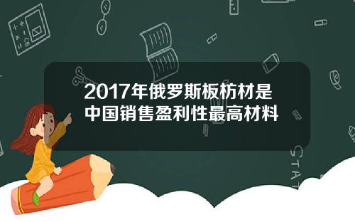 2017年俄罗斯板枋材是中国销售盈利性最高材料